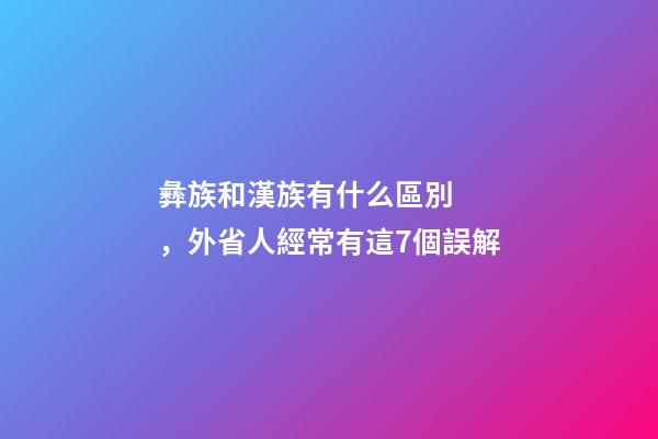 彝族和漢族有什么區別，外省人經常有這7個誤解-第1張-觀點-玄機派